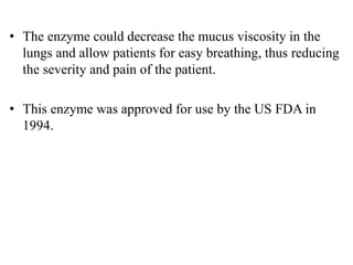 • The enzyme could decrease the mucus viscosity in the
lungs and allow patients for easy breathing, thus reducing
the severity and pain of the patient.
• This enzyme was approved for use by the US FDA in
1994.
 