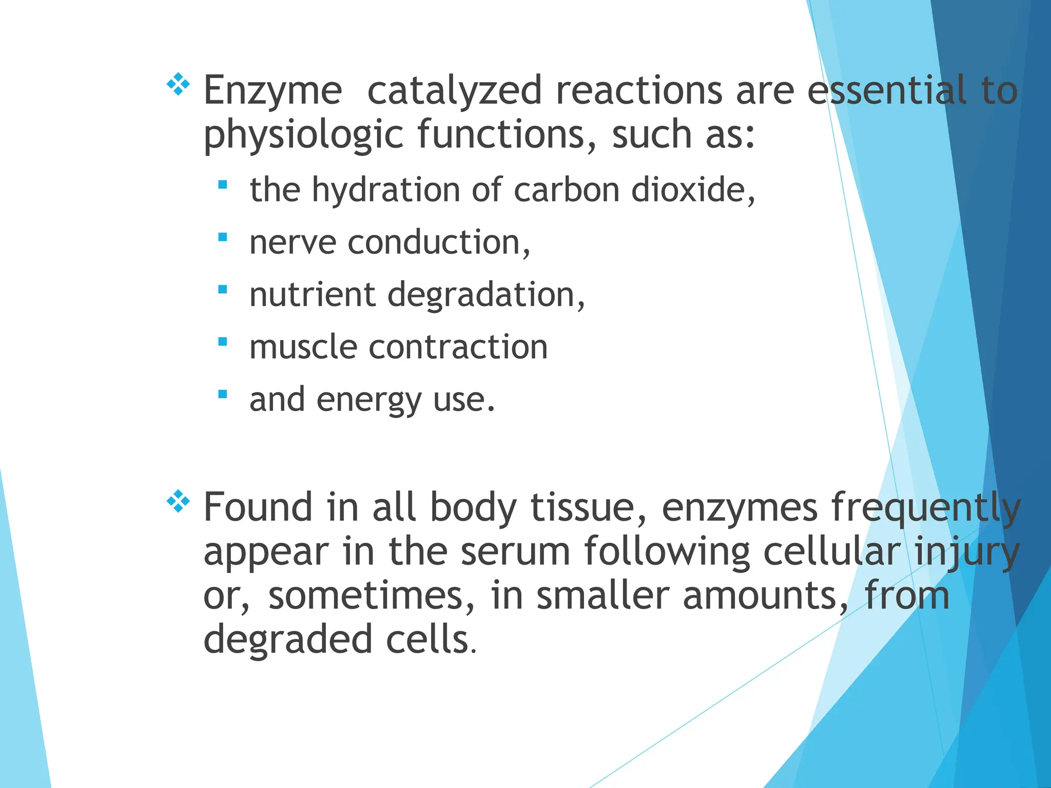  Enzyme catalyzed reactions are essential to
physiologic functions, such as:
 the hydration of carbon dioxide,
 nerve conduction,
 nutrient degradation,
 muscle contraction
 and energy use.
 Found in all body tissue, enzymes frequently
appear in the serum following cellular injury
or, sometimes, in smaller amounts, from
degraded cells.
 