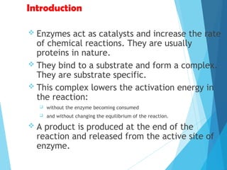 Introduction
 Enzymes act as catalysts and increase the rate
of chemical reactions. They are usually
proteins in nature.
 They bind to a substrate and form a complex.
They are substrate specific.
 This complex lowers the activation energy in
the reaction:
 without the enzyme becoming consumed
 and without changing the equilibrium of the reaction.
 A product is produced at the end of the
reaction and released from the active site of
enzyme.
 