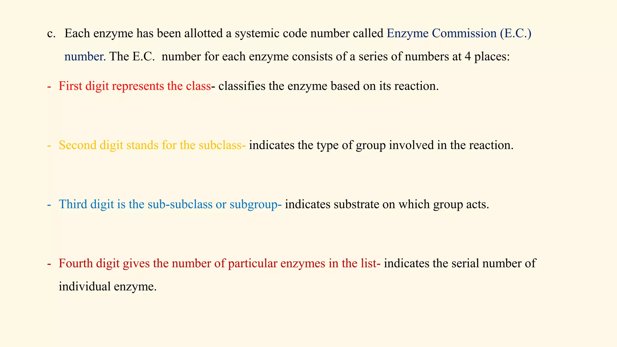 c. Each enzyme has been allotted a systemic code number called Enzyme Commission (E.C.)
number. The E.C. number for each enzyme consists of a series of numbers at 4 places:
- First digit represents the class- classifies the enzyme based on its reaction.
- Second digit stands for the subclass- indicates the type of group involved in the reaction.
- Third digit is the sub-subclass or subgroup- indicates substrate on which group acts.
- Fourth digit gives the number of particular enzymes in the list- indicates the serial number of
individual enzyme.
 