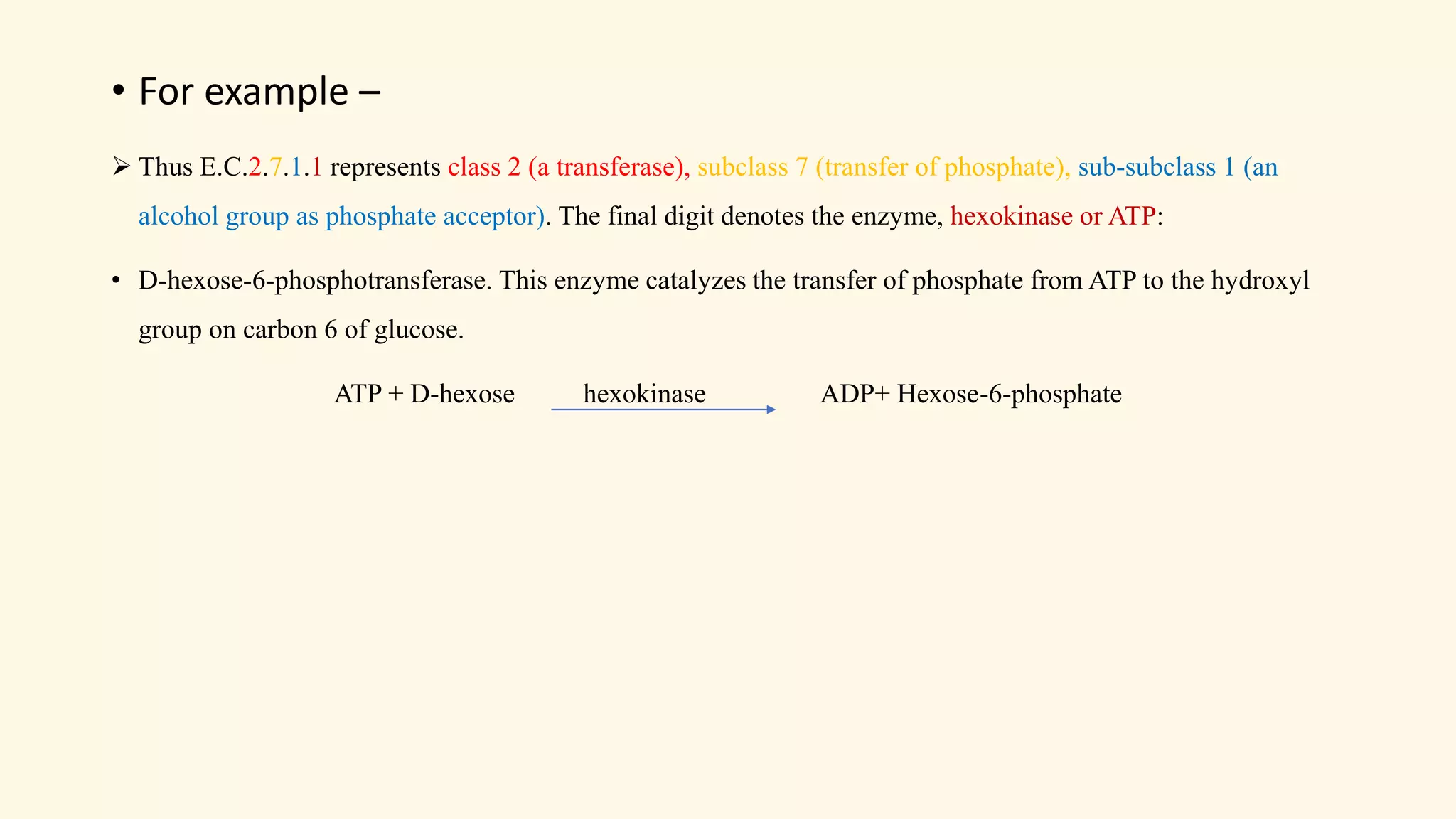 • For example –
➢ Thus E.C.2.7.1.1 represents class 2 (a transferase), subclass 7 (transfer of phosphate), sub-subclass 1 (an
alcohol group as phosphate acceptor). The final digit denotes the enzyme, hexokinase or ATP:
• D-hexose-6-phosphotransferase. This enzyme catalyzes the transfer of phosphate from ATP to the hydroxyl
group on carbon 6 of glucose.
ATP + D-hexose hexokinase ADP+ Hexose-6-phosphate
 