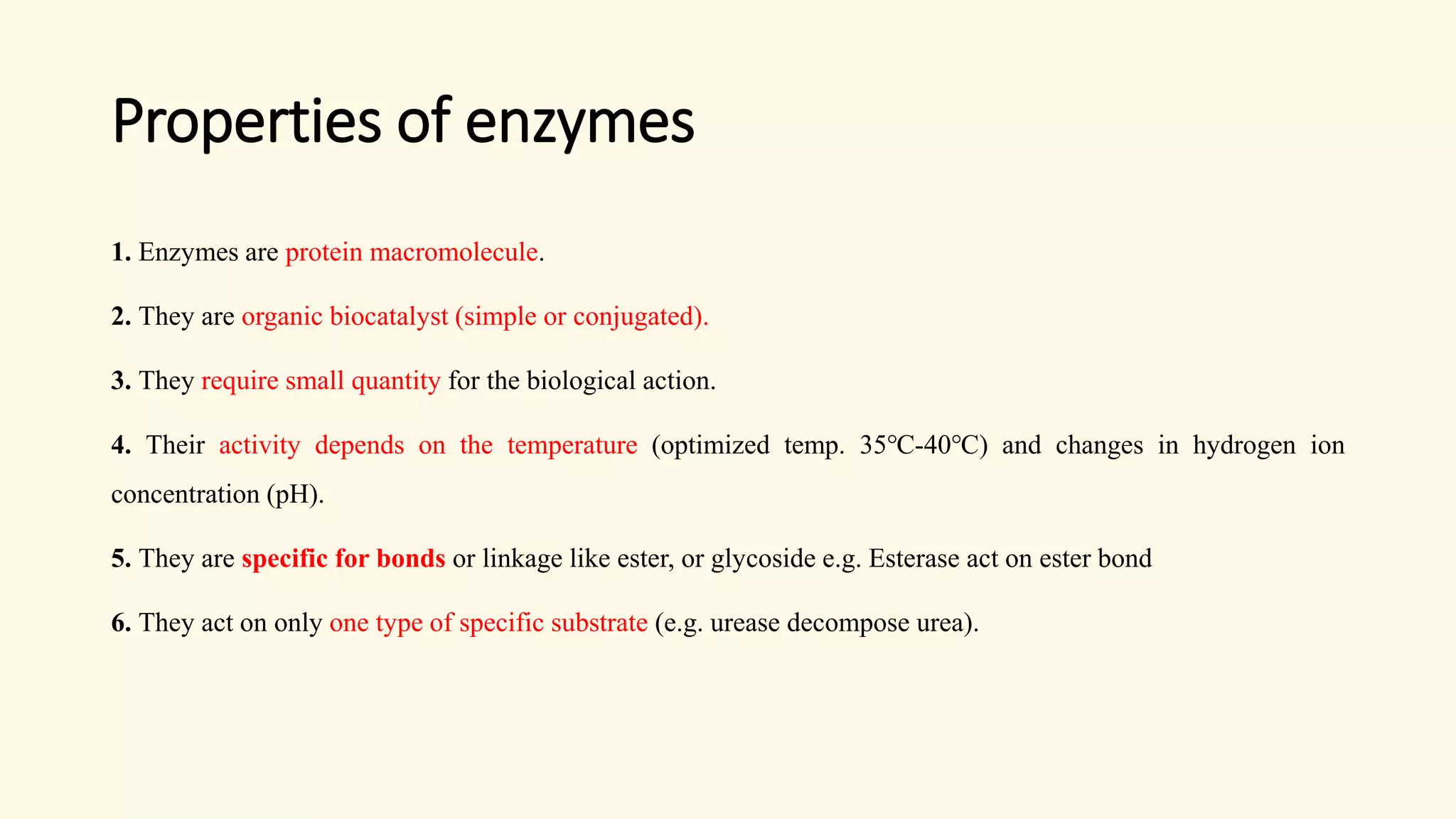 Properties of enzymes
1. Enzymes are protein macromolecule.
2. They are organic biocatalyst (simple or conjugated).
3. They require small quantity for the biological action.
4. Their activity depends on the temperature (optimized temp. 35℃-40℃) and changes in hydrogen ion
concentration (pH).
5. They are specific for bonds or linkage like ester, or glycoside e.g. Esterase act on ester bond
6. They act on only one type of specific substrate (e.g. urease decompose urea).
 