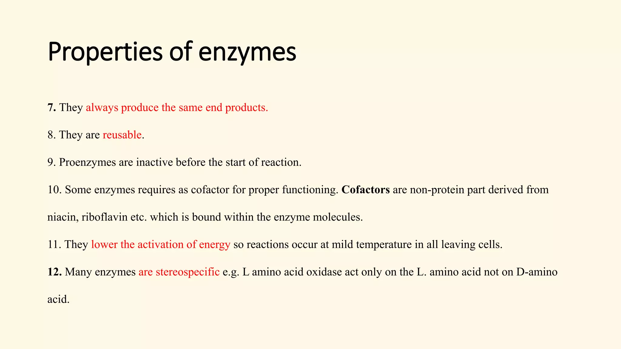 Properties of enzymes
7. They always produce the same end products.
8. They are reusable.
9. Proenzymes are inactive before the start of reaction.
10. Some enzymes requires as cofactor for proper functioning. Cofactors are non-protein part derived from
niacin, riboflavin etc. which is bound within the enzyme molecules.
11. They lower the activation of energy so reactions occur at mild temperature in all leaving cells.
12. Many enzymes are stereospecific e.g. L amino acid oxidase act only on the L. amino acid not on D-amino
acid.
 