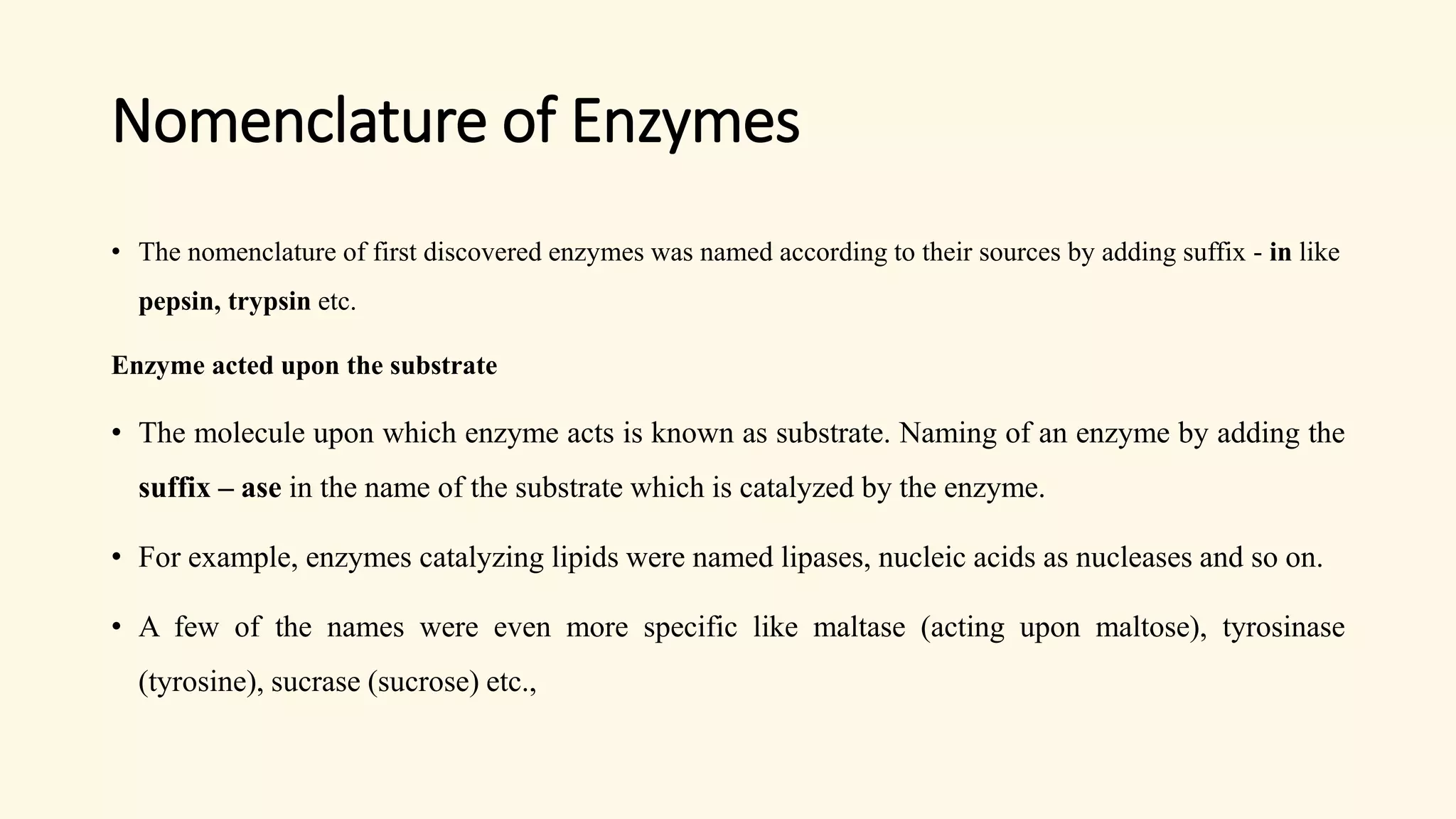 Nomenclature of Enzymes
• The nomenclature of first discovered enzymes was named according to their sources by adding suffix - in like
pepsin, trypsin etc.
Enzyme acted upon the substrate
• The molecule upon which enzyme acts is known as substrate. Naming of an enzyme by adding the
suffix – ase in the name of the substrate which is catalyzed by the enzyme.
• For example, enzymes catalyzing lipids were named lipases, nucleic acids as nucleases and so on.
• A few of the names were even more specific like maltase (acting upon maltose), tyrosinase
(tyrosine), sucrase (sucrose) etc.,
 