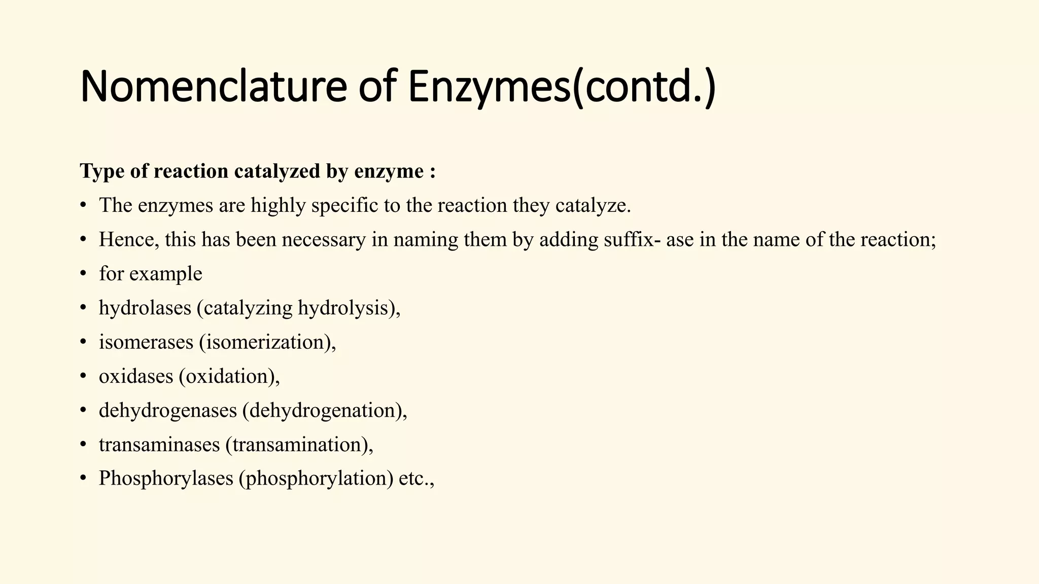 Nomenclature of Enzymes(contd.)
Type of reaction catalyzed by enzyme :
• The enzymes are highly specific to the reaction they catalyze.
• Hence, this has been necessary in naming them by adding suffix- ase in the name of the reaction;
• for example
• hydrolases (catalyzing hydrolysis),
• isomerases (isomerization),
• oxidases (oxidation),
• dehydrogenases (dehydrogenation),
• transaminases (transamination),
• Phosphorylases (phosphorylation) etc.,
 