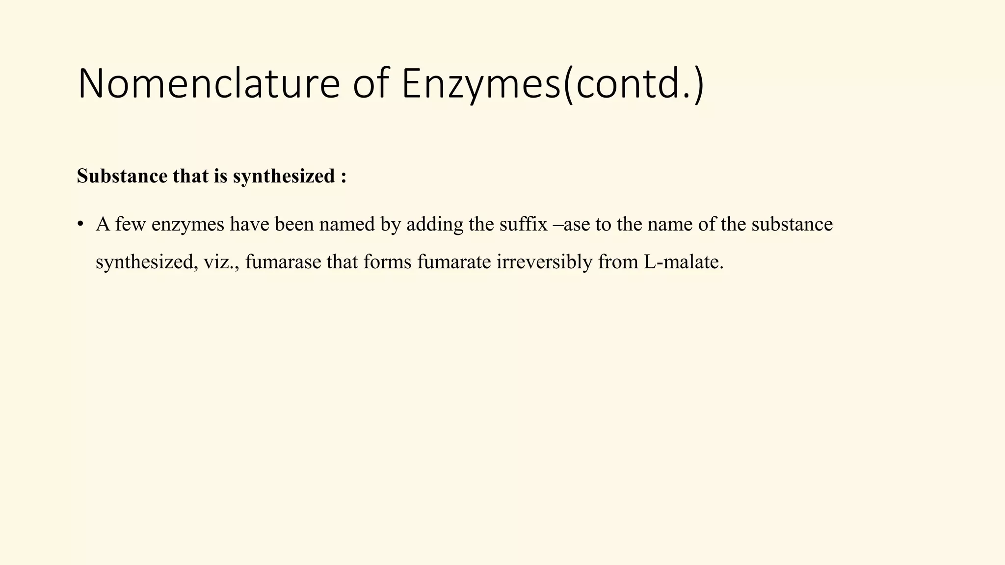 Nomenclature of Enzymes(contd.)
Substance that is synthesized :
• A few enzymes have been named by adding the suffix –ase to the name of the substance
synthesized, viz., fumarase that forms fumarate irreversibly from L-malate.
 