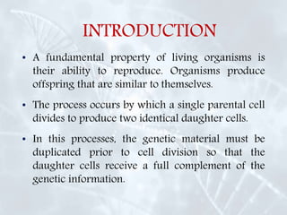 INTRODUCTION
• A fundamental property of living organisms is
their ability to reproduce. Organisms produce
offspring that are similar to themselves.
• The process occurs by which a single parental cell
divides to produce two identical daughter cells.
• In this processes, the genetic material must be
duplicated prior to cell division so that the
daughter cells receive a full complement of the
genetic information.
 