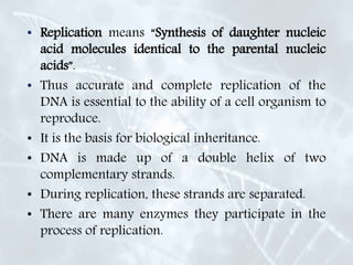 • Replication means “Synthesis of daughter nucleic
acid molecules identical to the parental nucleic
acids”.
• Thus accurate and complete replication of the
DNA is essential to the ability of a cell organism to
reproduce.
• It is the basis for biological inheritance.
• DNA is made up of a double helix of two
complementary strands.
• During replication, these strands are separated.
• There are many enzymes they participate in the
process of replication.
 