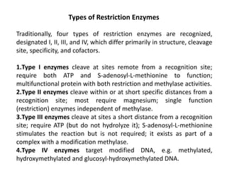 Types of Restriction Enzymes
Traditionally, four types of restriction enzymes are recognized,
designated I, II, III, and IV, which differ primarily in structure, cleavage
site, specificity, and cofactors.
1.Type I enzymes cleave at sites remote from a recognition site;
require both ATP and S-adenosyl-L-methionine to function;
multifunctional protein with both restriction and methylase activities.
2.Type II enzymes cleave within or at short specific distances from a
recognition site; most require magnesium; single function
(restriction) enzymes independent of methylase.
3.Type III enzymes cleave at sites a short distance from a recognition
site; require ATP (but do not hydrolyze it); S-adenosyl-L-methionine
stimulates the reaction but is not required; it exists as part of a
complex with a modification methylase.
4.Type IV enzymes target modified DNA, e.g. methylated,
hydroxymethylated and glucosyl-hydroxymethylated DNA.
 