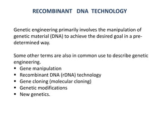Genetic engineering primarily involves the manipulation of
genetic material (DNA) to achieve the desired goal in a pre-
determined way.
Some other terms are also in common use to describe genetic
engineering.
 Gene manipulation
 Recombinant DNA (rDNA) technology
 Gene cloning (molecular cloning)
 Genetic modifications
 New genetics.
RECOMBINANT DNA TECHNOLOGY
 
