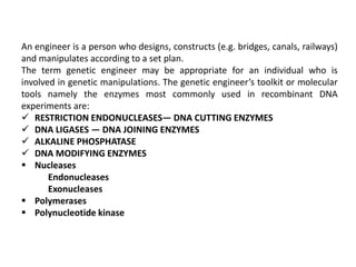 An engineer is a person who designs, constructs (e.g. bridges, canals, railways)
and manipulates according to a set plan.
The term genetic engineer may be appropriate for an individual who is
involved in genetic manipulations. The genetic engineer’s toolkit or molecular
tools namely the enzymes most commonly used in recombinant DNA
experiments are:
 RESTRICTION ENDONUCLEASES— DNA CUTTING ENZYMES
 DNA LIGASES — DNA JOINING ENZYMES
 ALKALINE PHOSPHATASE
 DNA MODIFYING ENZYMES
 Nucleases
Endonucleases
Exonucleases
 Polymerases
 Polynucleotide kinase
 