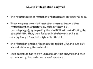 Source of Restriction Enzymes
• The natural source of restriction endonucleases are bacterial cells.
• These enzymes are called restriction enzymes because they
restrict infection of bacteria by certain viruses (i.e.,
bacteriophages), by degrading the viral DNA without affecting the
bacterial DNA. Thus, their function in the bacterial cell is to
destroy foreign DNA that might enter the cell.
• The restriction enzyme recognizes the foreign DNA and cuts it at
several sites along the molecule.
• Each bacterium has its own unique restriction enzymes and each
enzyme recognizes only one type of sequence.
 