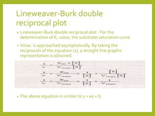 Lineweaver-Burk double
reciprocal plot
• Lineweaver-Burk double reciprocal plot : For the
determination of K, value, the substrate saturation curve
• Vmax is approached asymptotically. By taking the
reciprocals of the equation (1), a straight line graphic
representation is obtained.
• The above equation is similar to y = ax + b.
 