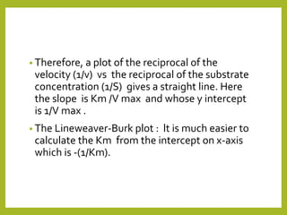 • Therefore, a plot of the reciprocal of the
velocity (1/v) vs the reciprocal of the substrate
concentration (1/S) gives a straight line. Here
the slope is Km /V max and whose y intercept
is 1/V max .
• The Lineweaver-Burk plot : lt is much easier to
calculate the Km from the intercept on x-axis
which is -(1/Km).
 