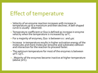 Effect of temperature
• Velocity of an enzyme reaction increases with increase in
temperature up to a maximum and then declines. A bell-shaped
curve is usually observed.
• Temperature coefficient or Q10 is defined as increase in enzyme
velocity when the temperature is increased by 10"C.
• For a majority of enzymes, Q10 is between 0 c and 40c
• lncrease in temperature results in higher activation energy of the
molecules and more molecular (enzyme and substrate) collision
and interaction for the reaction to proceed faster.
• The optimum temperature for most of the enzymes is between
40'C-45'C.
• . Majority of the enzymes become inactive at higher temperature
(above 70'C).
 