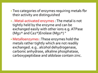 • Two categories of enzymes requiring metals fbr
their activity are distinguished
• . Metal-activated enzymes :The metal is not
tightly held by the enzyme and can be
exchanged easily with other ions e.g. ATPase
(Mg2* and Ca2*)Enolase (Mg2*) "
• Metalloenzymes :These enzymes hold the
metals rather tightly which are not readily
exchanged. e.g.. alcohol dehydrogenase,
carbonic anhydrase, alkaline phosphatase,
carboxypeptidase and aldolase contain zinc.
 