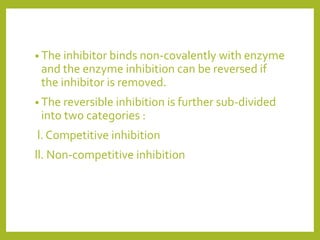 • The inhibitor binds non-covalently with enzyme
and the enzyme inhibition can be reversed if
the inhibitor is removed.
• The reversible inhibition is further sub-divided
into two categories :
l. Competitive inhibition
ll. Non-competitive inhibition
 