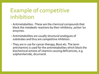 Example of competitive
inhibition
• Antimetabolites :These are the chemical compounds that
block the metabolic reactions by their inhibitory ,action 'on
enzymes.
• Antimetabolites are usually structural analogues of
substrates and thus are competitive inhibitors .
• They are in use for cancer therapy, Bout etc.The term
antivitamins is used for the antimetabolites which block the
biochemical actions of vitamins causing deficiencies, e.g.
sulphonilamide, dicumarol.
 