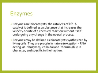 Enzymes
 Enzymes are biocatalysts the catalysts of life. A
catalyst is defined as a substance that increases the
velocity or rate of a chemical reaction without itself
undergoing any change in the overall process.
 Enzymes may be defined as biocatalysts synthesized by
living cells.They are protein in nature (exception - RNA
acting as ribozyme), colloidal and thermolabile in
character, and specific in their action.
 