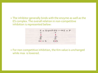 • The inhibitor generally binds with the enzyme as well as the
ES complex.The overall relation in non-competitive
inhibition is represented below:
• For non-competitive inhibition, the Km value is unchanged
while max is lowered.
 