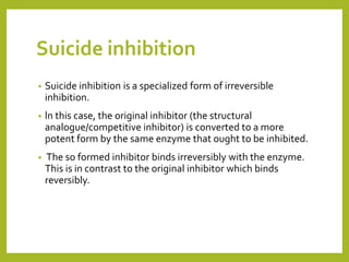 Suicide inhibition
• Suicide inhibition is a specialized form of irreversible
inhibition.
• ln this case, the original inhibitor (the structural
analogue/competitive inhibitor) is converted to a more
potent form by the same enzyme that ought to be inhibited.
• The so formed inhibitor binds irreversibly with the enzyme.
This is in contrast to the original inhibitor which binds
reversibly.
 