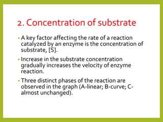 2. Concentration of substrate
• A key factor affecting the rate of a reaction
catalyzed by an enzyme is the concentration of
substrate, [S].
• Increase in the substrate concentration
gradually increases the velocity of enzyme
reaction.
• Three distinct phases of the reaction are
observed in the graph (A-linear; B-curve; C-
almost unchanged).
 