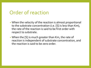 Order of reaction
• When the velocity of the reaction is almost proportional
to the substrate concentration (i.e. [S] is less than Km),
the rate of the reaction is said to be first order with
respect to substrate.
• When the [S] is much greater than Km, the rate of
reaction is independent of substrate concentration, and
the reaction is said to be zero order.
 