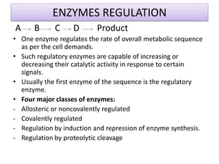 ENZYMES REGULATION
A B C D Product
• One enzyme regulates the rate of overall metabolic sequence
as per the cell demands.
• Such regulatory enzymes are capable of increasing or
decreasing their catalytic activity in response to certain
signals.
• Usually the first enzyme of the sequence is the regulatory
enzyme.
• Four major classes of enzymes:
- Allosteric or noncovalently regulated
- Covalently regulated
- Regulation by induction and repression of enzyme synthesis.
- Regulation by proteolytic cleavage
 