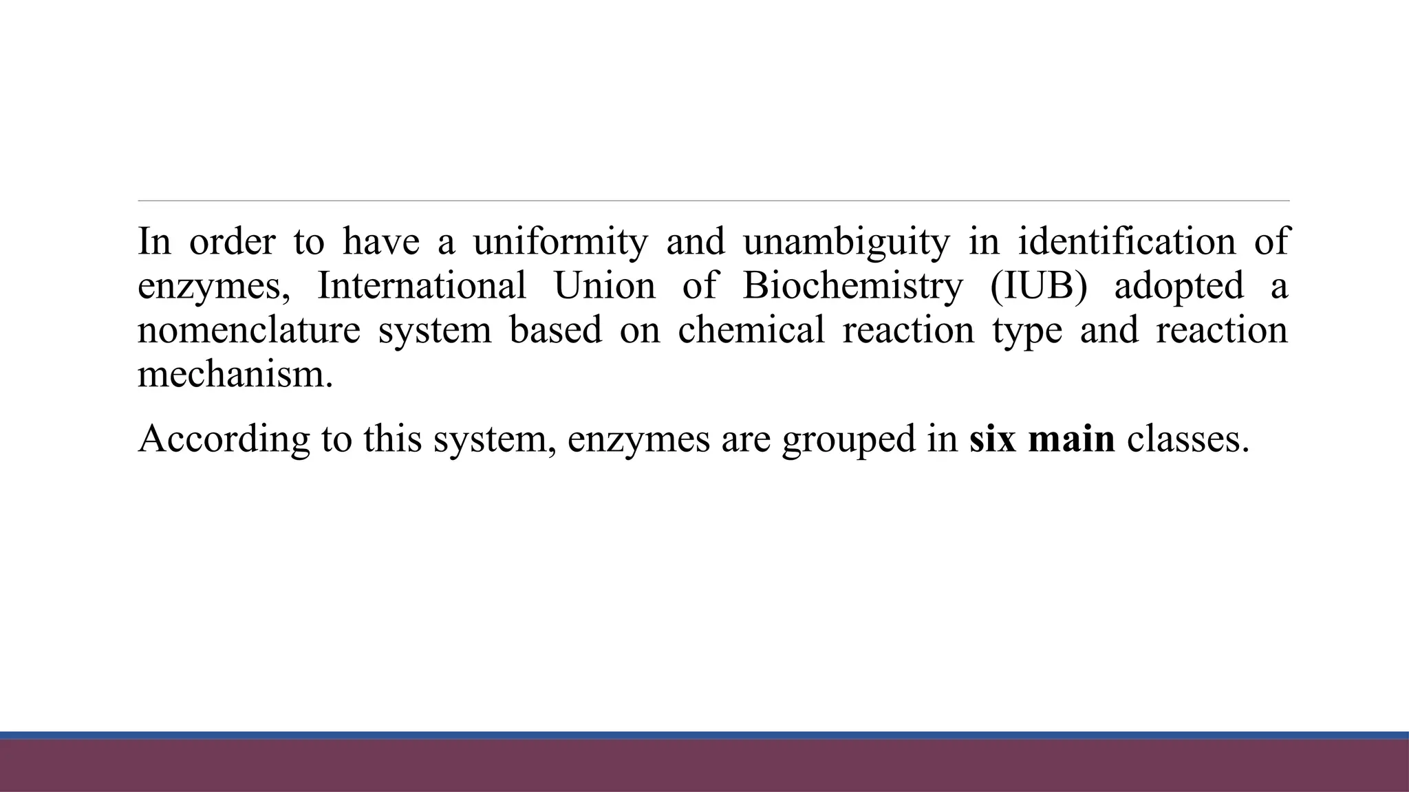 In order to have a uniformity and unambiguity in identification of
enzymes, International Union of Biochemistry (IUB) adopted a
nomenclature system based on chemical reaction type and reaction
mechanism.
According to this system, enzymes are grouped in six main classes.
 