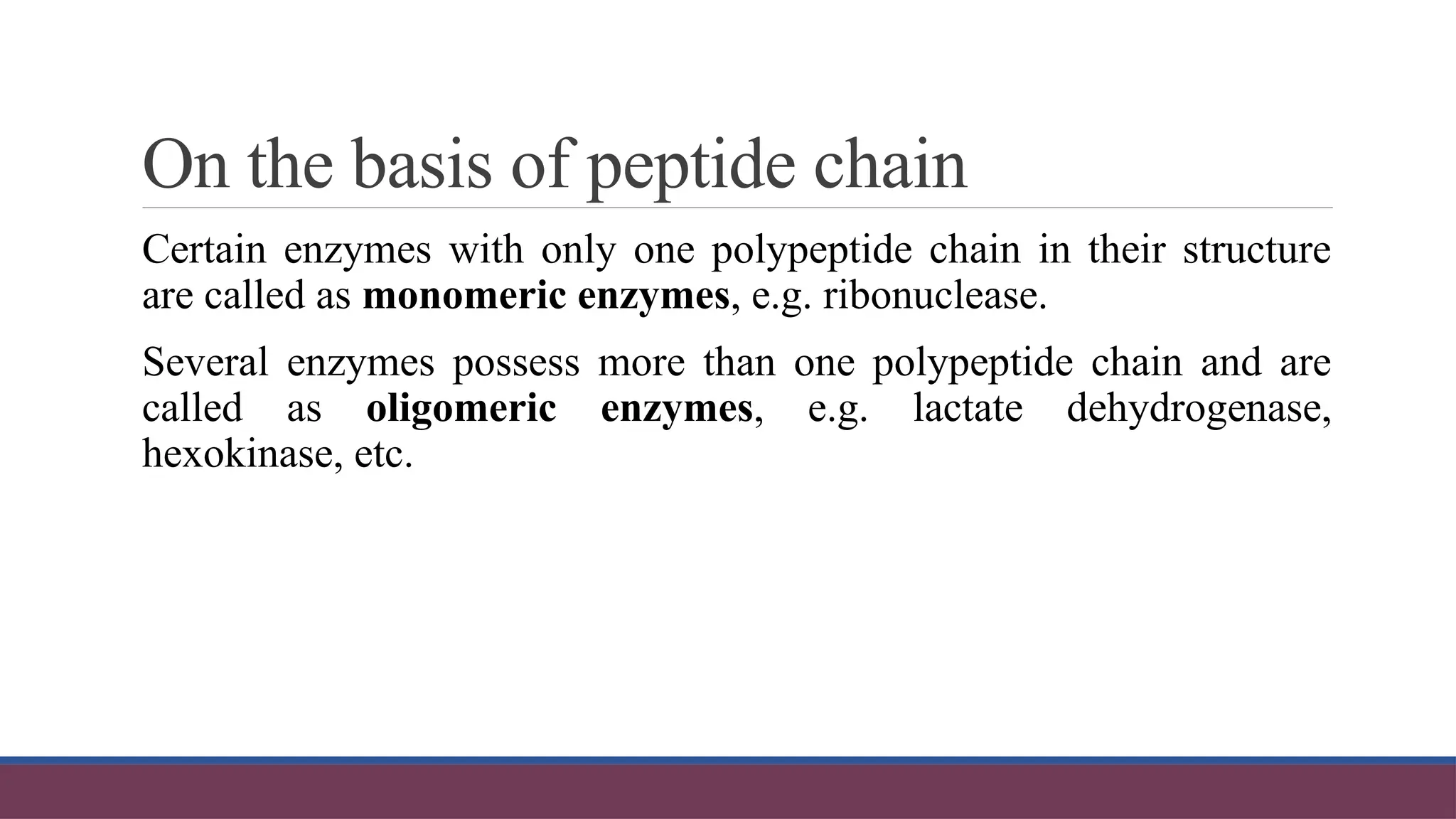On the basis of peptide chain
Certain enzymes with only one polypeptide chain in their structure
are called as monomeric enzymes, e.g. ribonuclease.
Several enzymes possess more than one polypeptide chain and are
called as oligomeric enzymes, e.g. lactate dehydrogenase,
hexokinase, etc.
 