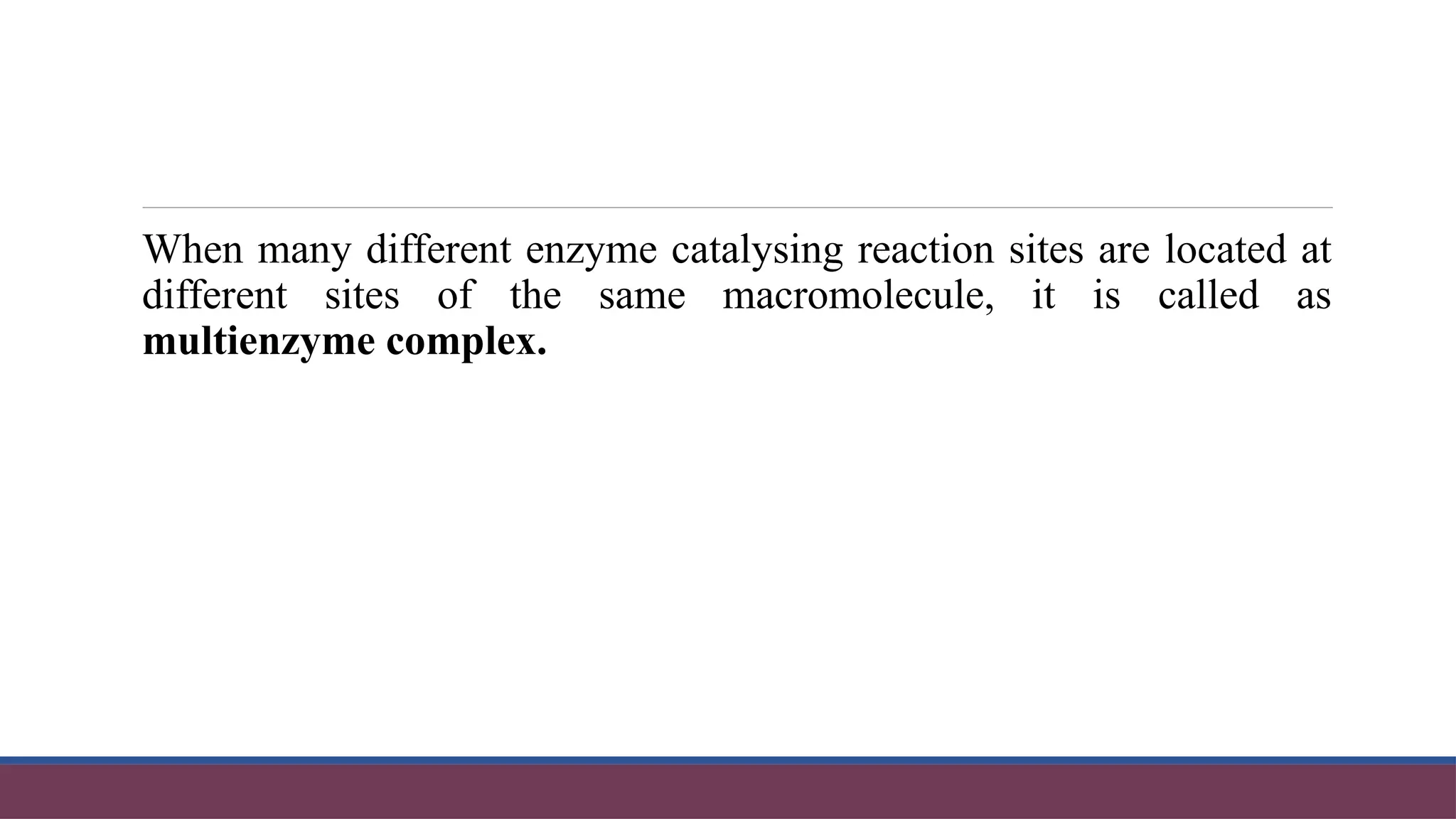 When many different enzyme catalysing reaction sites are located at
different sites of the same macromolecule, it is called as
multienzyme complex.
 