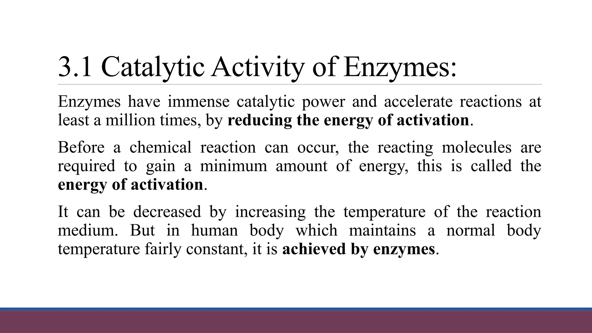 3.1 Catalytic Activity of Enzymes:
Enzymes have immense catalytic power and accelerate reactions at
least a million times, by reducing the energy of activation.
Before a chemical reaction can occur, the reacting molecules are
required to gain a minimum amount of energy, this is called the
energy of activation.
It can be decreased by increasing the temperature of the reaction
medium. But in human body which maintains a normal body
temperature fairly constant, it is achieved by enzymes.
 