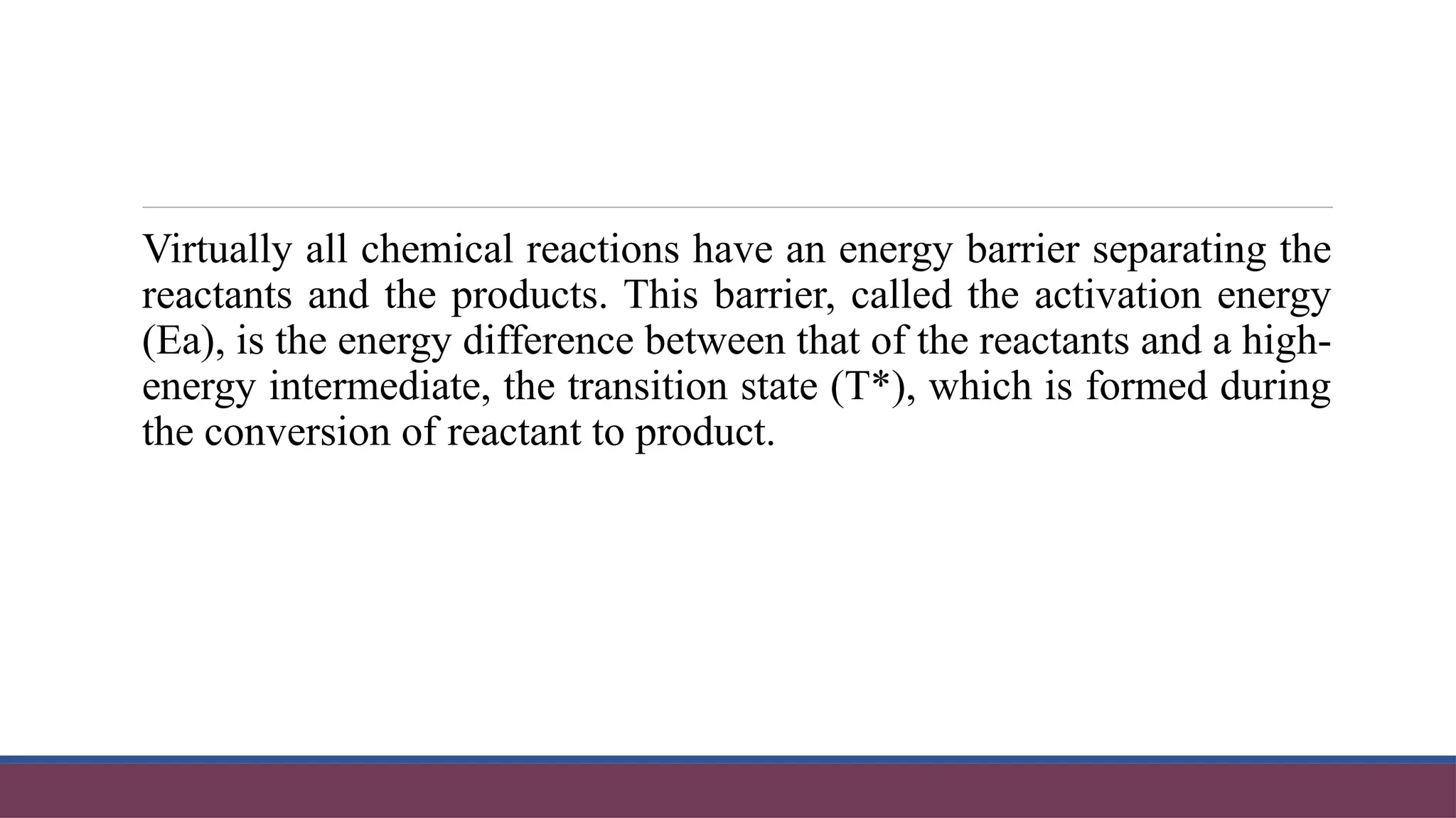 Virtually all chemical reactions have an energy barrier separating the
reactants and the products. This barrier, called the activation energy
(Ea), is the energy difference between that of the reactants and a high-
energy intermediate, the transition state (T*), which is formed during
the conversion of reactant to product.
 