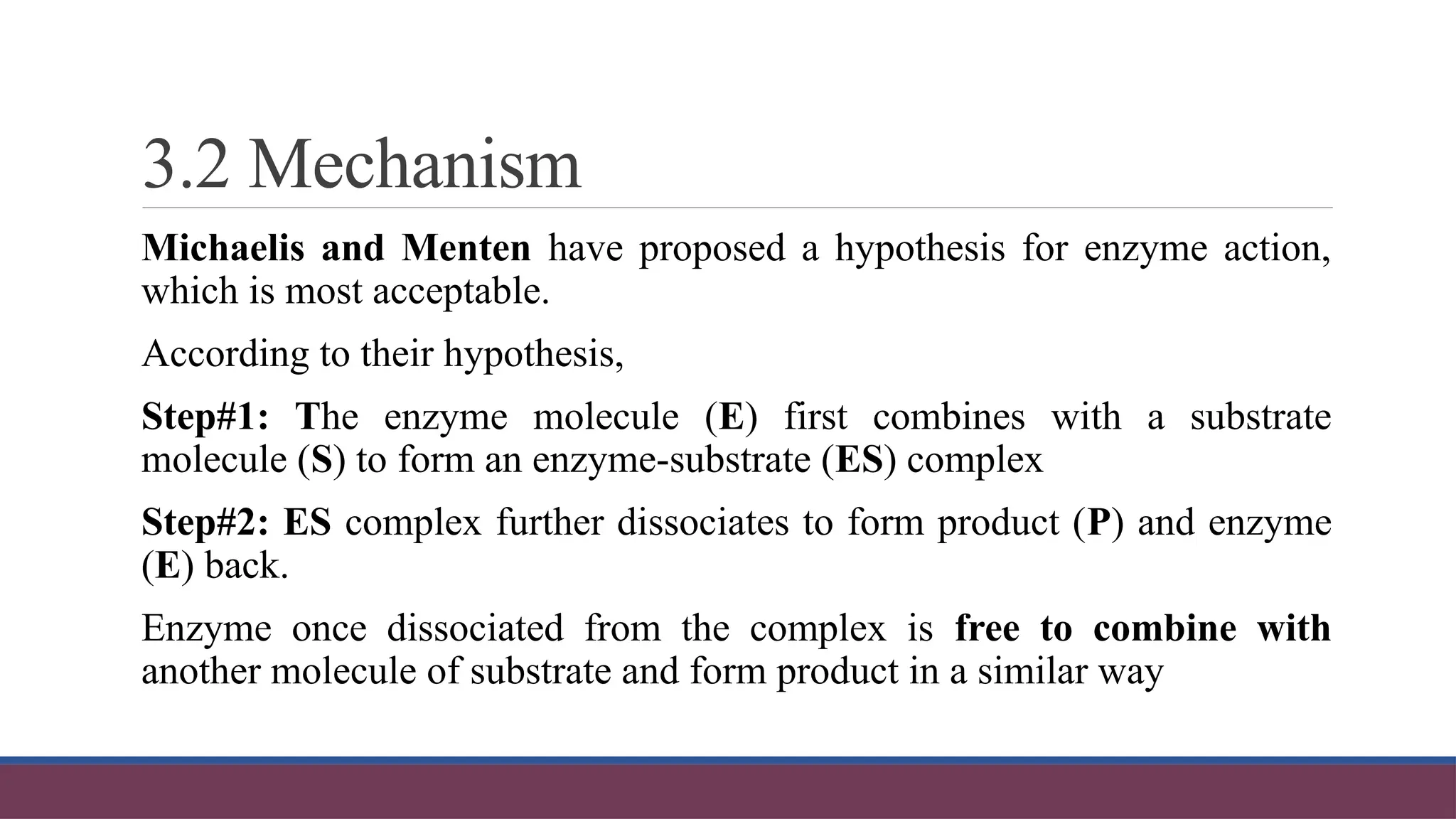 3.2 Mechanism
Michaelis and Menten have proposed a hypothesis for enzyme action,
which is most acceptable.
According to their hypothesis,
Step#1: The enzyme molecule (E) first combines with a substrate
molecule (S) to form an enzyme-substrate (ES) complex
Step#2: ES complex further dissociates to form product (P) and enzyme
(E) back.
Enzyme once dissociated from the complex is free to combine with
another molecule of substrate and form product in a similar way
 