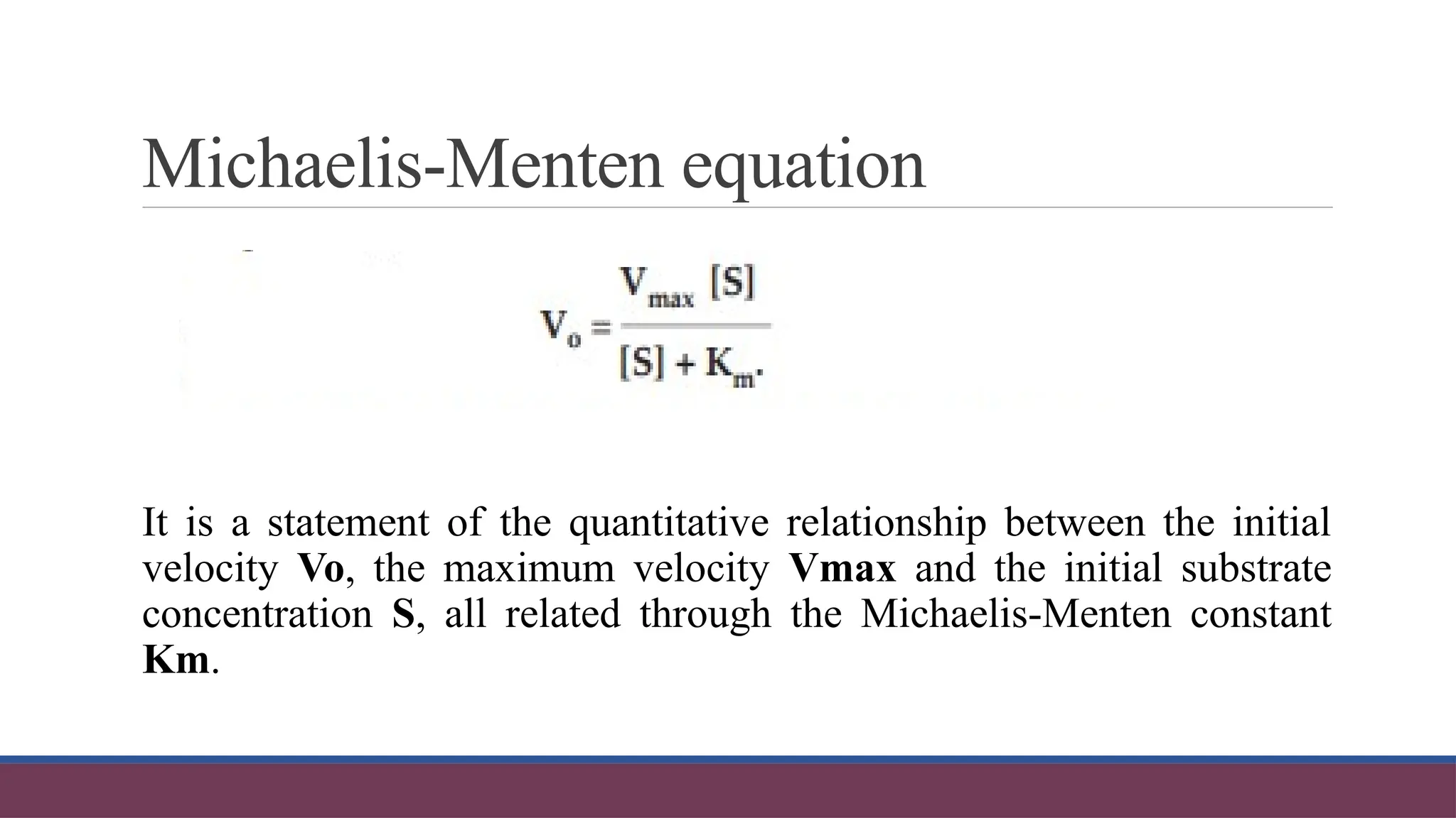 Michaelis-Menten equation
It is a statement of the quantitative relationship between the initial
velocity Vo, the maximum velocity Vmax and the initial substrate
concentration S, all related through the Michaelis-Menten constant
Km.
 