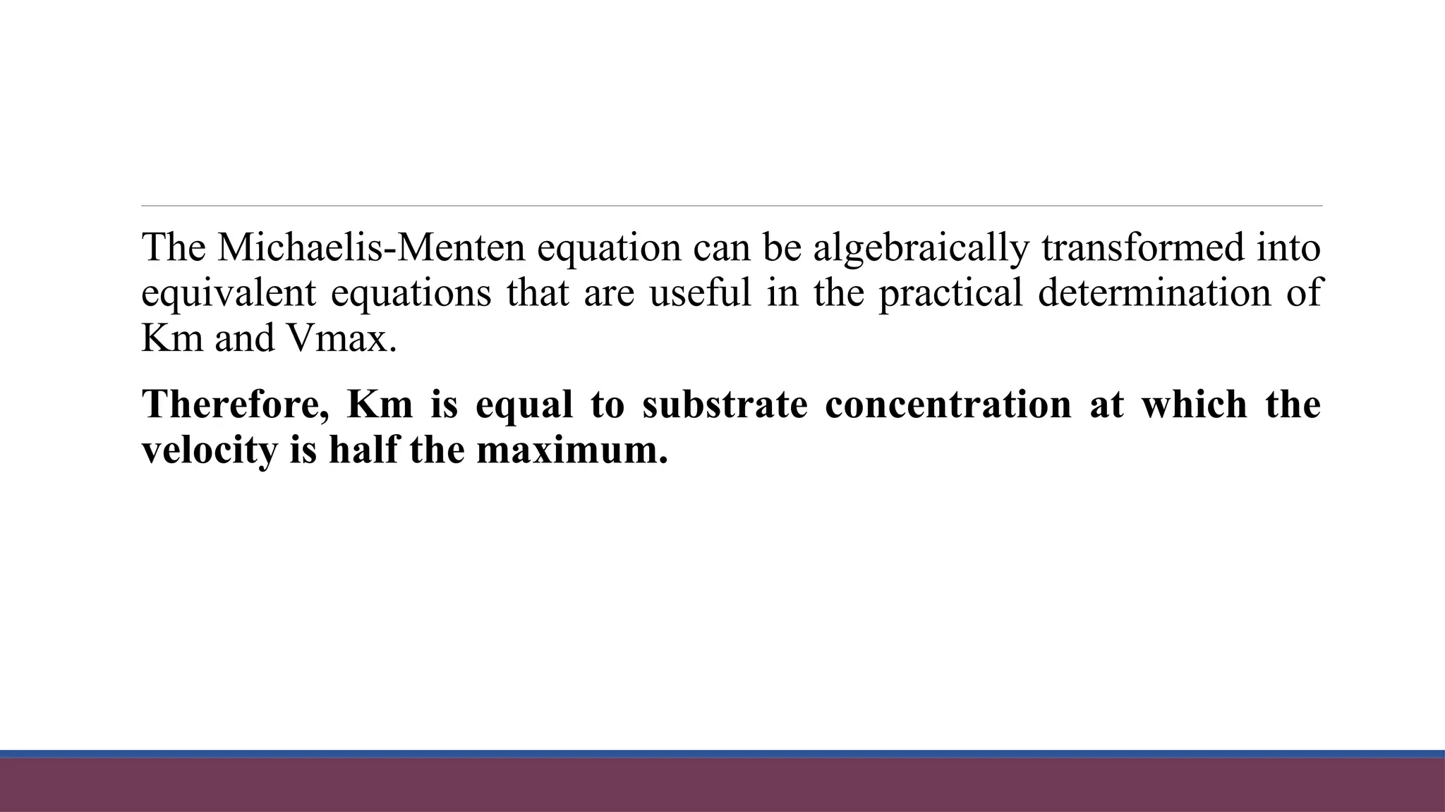 The Michaelis-Menten equation can be algebraically transformed into
equivalent equations that are useful in the practical determination of
Km and Vmax.
Therefore, Km is equal to substrate concentration at which the
velocity is half the maximum.
 