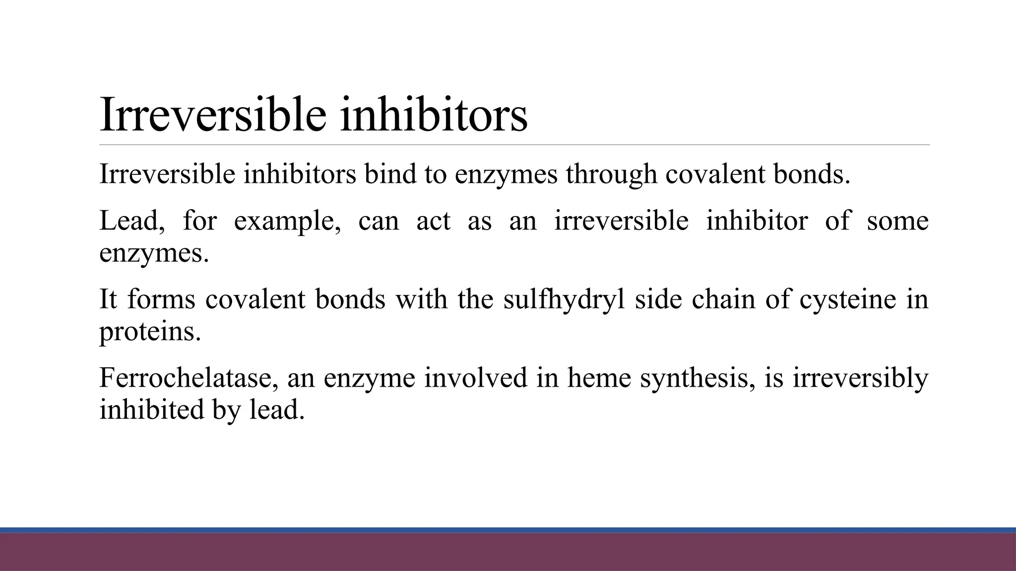 Irreversible inhibitors
Irreversible inhibitors bind to enzymes through covalent bonds.
Lead, for example, can act as an irreversible inhibitor of some
enzymes.
It forms covalent bonds with the sulfhydryl side chain of cysteine in
proteins.
Ferrochelatase, an enzyme involved in heme synthesis, is irreversibly
inhibited by lead.
 