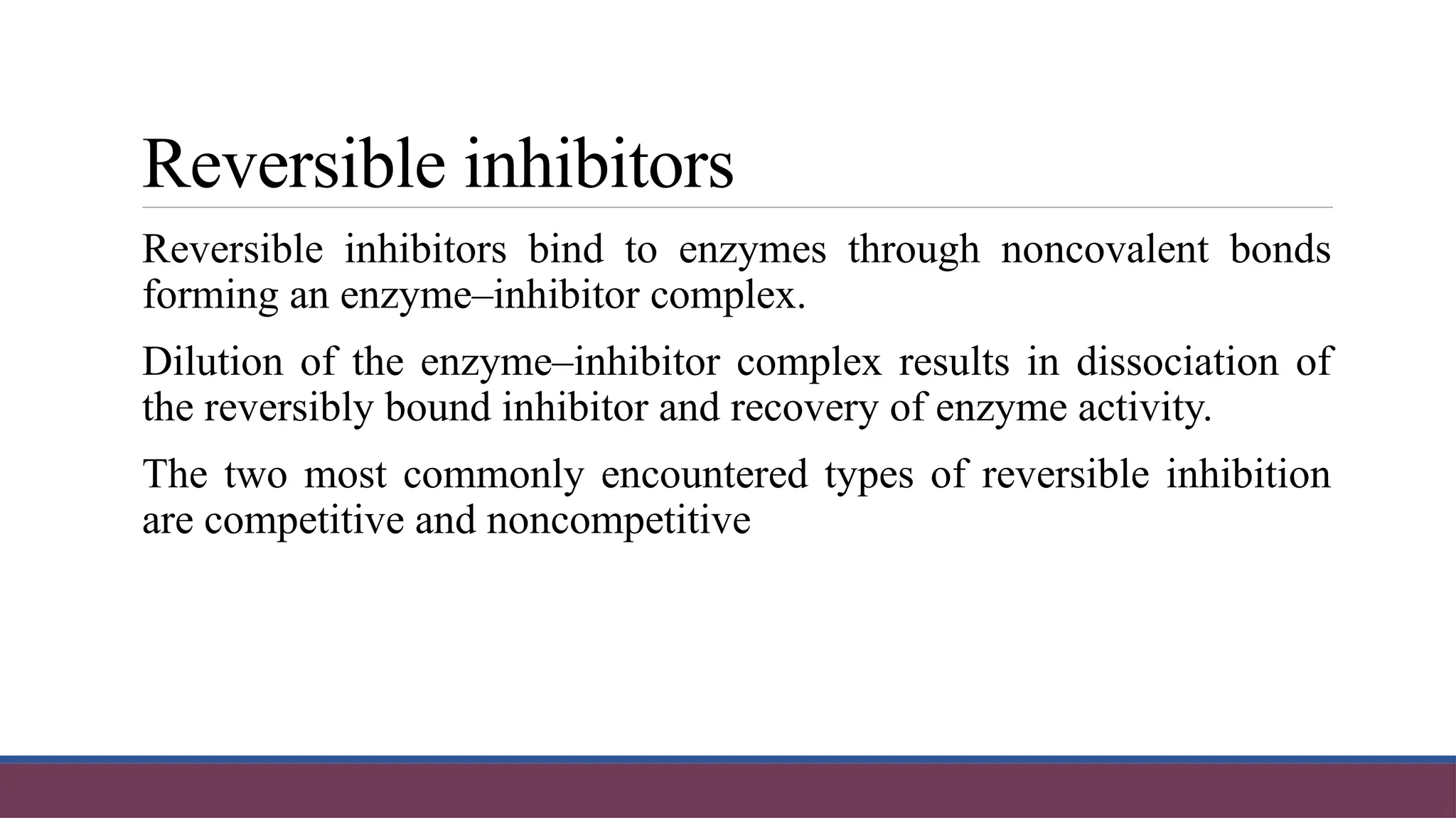 Reversible inhibitors
Reversible inhibitors bind to enzymes through noncovalent bonds
forming an enzyme–inhibitor complex.
Dilution of the enzyme–inhibitor complex results in dissociation of
the reversibly bound inhibitor and recovery of enzyme activity.
The two most commonly encountered types of reversible inhibition
are competitive and noncompetitive
 