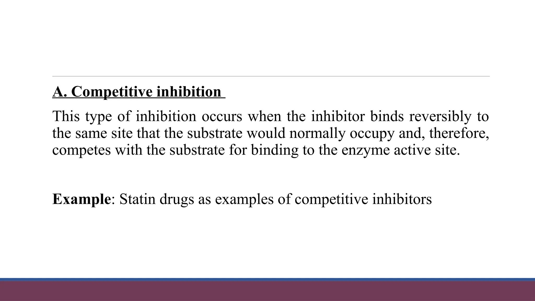A. Competitive inhibition
This type of inhibition occurs when the inhibitor binds reversibly to
the same site that the substrate would normally occupy and, therefore,
competes with the substrate for binding to the enzyme active site.
Example: Statin drugs as examples of competitive inhibitors
 