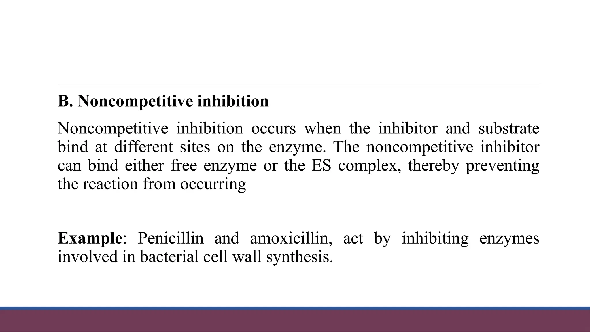 B. Noncompetitive inhibition
Noncompetitive inhibition occurs when the inhibitor and substrate
bind at different sites on the enzyme. The noncompetitive inhibitor
can bind either free enzyme or the ES complex, thereby preventing
the reaction from occurring
Example: Penicillin and amoxicillin, act by inhibiting enzymes
involved in bacterial cell wall synthesis.
 