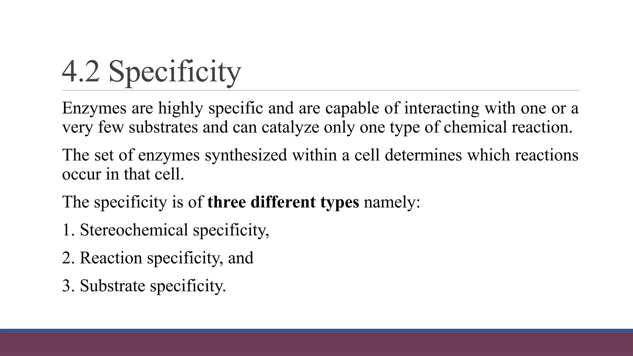 4.2 Specificity
Enzymes are highly specific and are capable of interacting with one or a
very few substrates and can catalyze only one type of chemical reaction.
The set of enzymes synthesized within a cell determines which reactions
occur in that cell.
The specificity is of three different types namely:
1. Stereochemical specificity,
2. Reaction specificity, and
3. Substrate specificity.
 