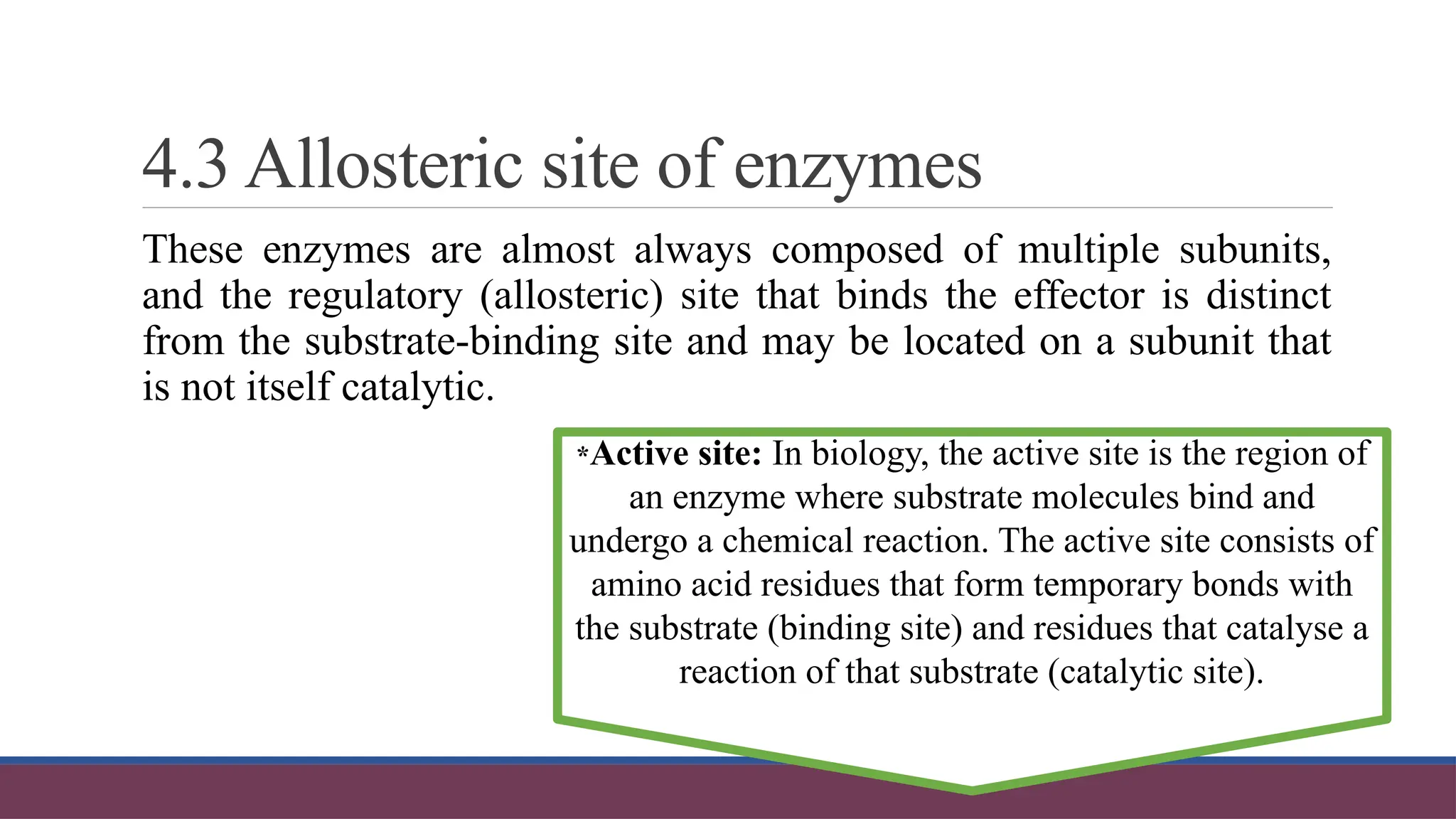 4.3 Allosteric site of enzymes
These enzymes are almost always composed of multiple subunits,
and the regulatory (allosteric) site that binds the effector is distinct
from the substrate-binding site and may be located on a subunit that
is not itself catalytic.
*Active site: In biology, the active site is the region of
an enzyme where substrate molecules bind and
undergo a chemical reaction. The active site consists of
amino acid residues that form temporary bonds with
the substrate (binding site) and residues that catalyse a
reaction of that substrate (catalytic site).
 