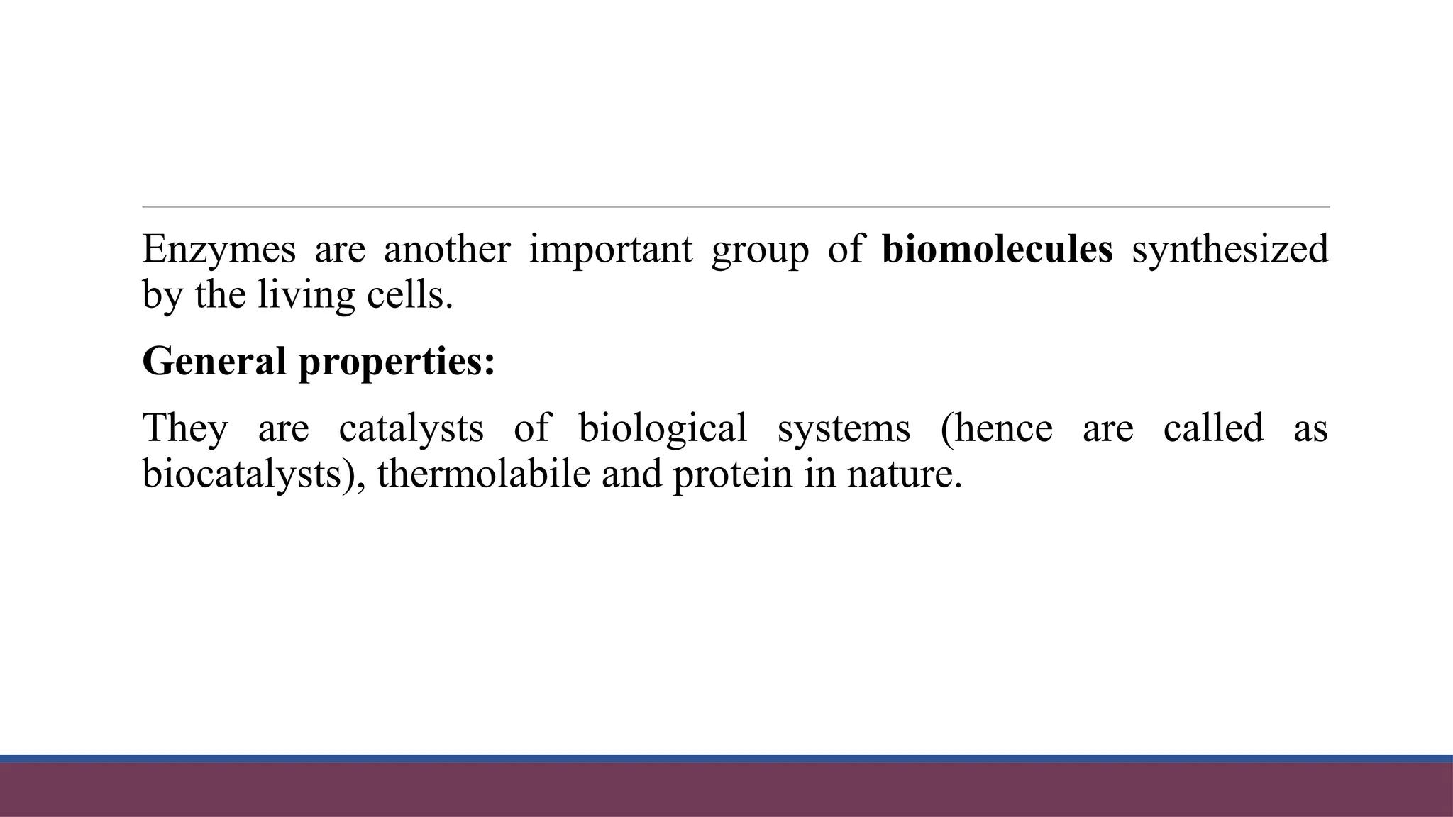 Enzymes are another important group of biomolecules synthesized
by the living cells.
General properties:
They are catalysts of biological systems (hence are called as
biocatalysts), thermolabile and protein in nature.
 