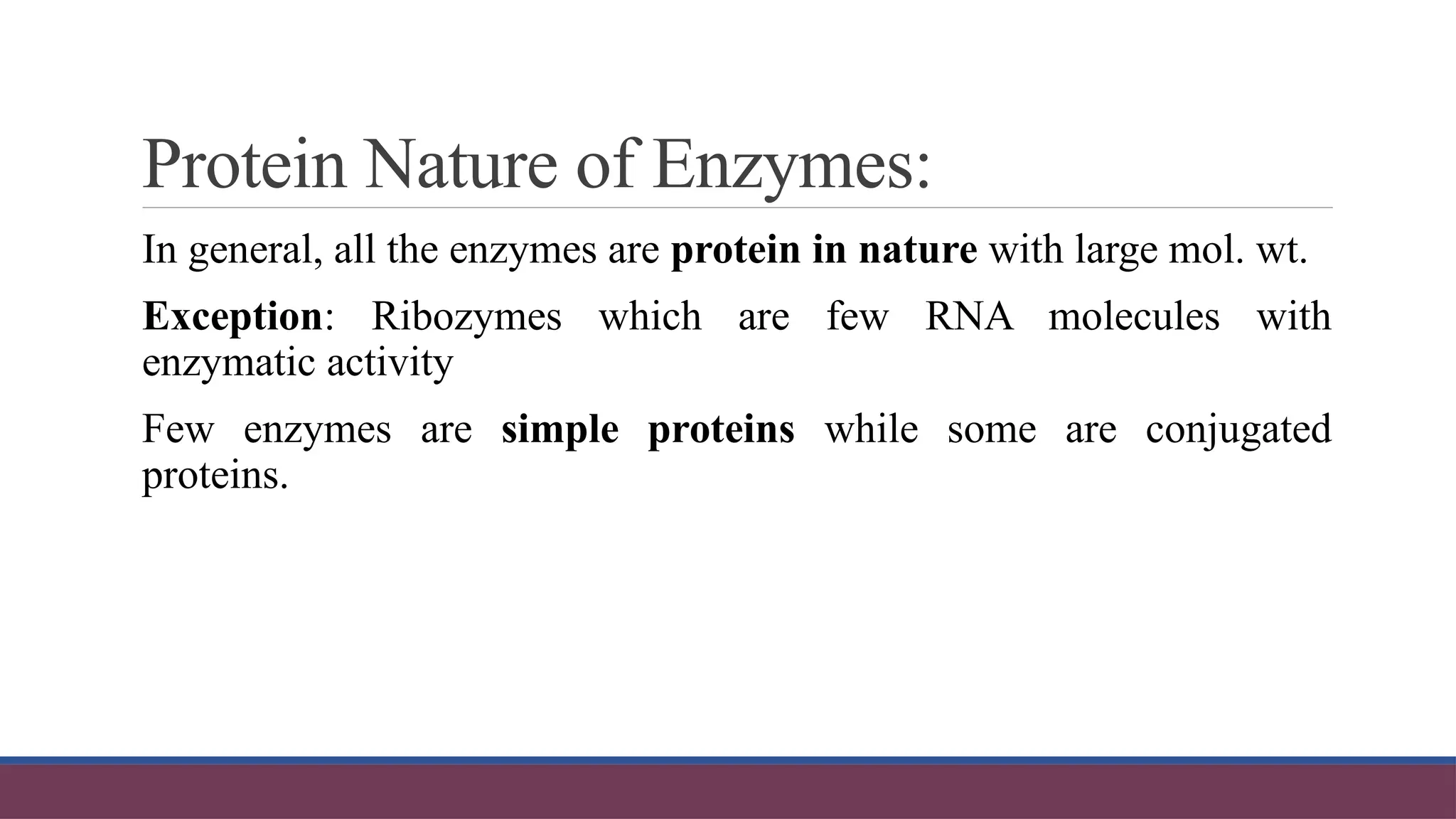 Protein Nature of Enzymes:
In general, all the enzymes are protein in nature with large mol. wt.
Exception: Ribozymes which are few RNA molecules with
enzymatic activity
Few enzymes are simple proteins while some are conjugated
proteins.
 