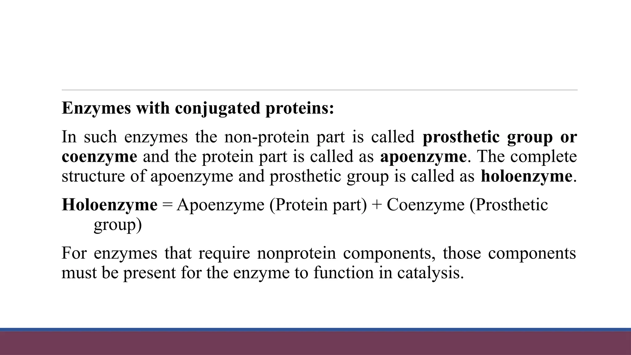 Enzymes with conjugated proteins:
In such enzymes the non-protein part is called prosthetic group or
coenzyme and the protein part is called as apoenzyme. The complete
structure of apoenzyme and prosthetic group is called as holoenzyme.
Holoenzyme = Apoenzyme (Protein part) + Coenzyme (Prosthetic
group)
For enzymes that require nonprotein components, those components
must be present for the enzyme to function in catalysis.
 