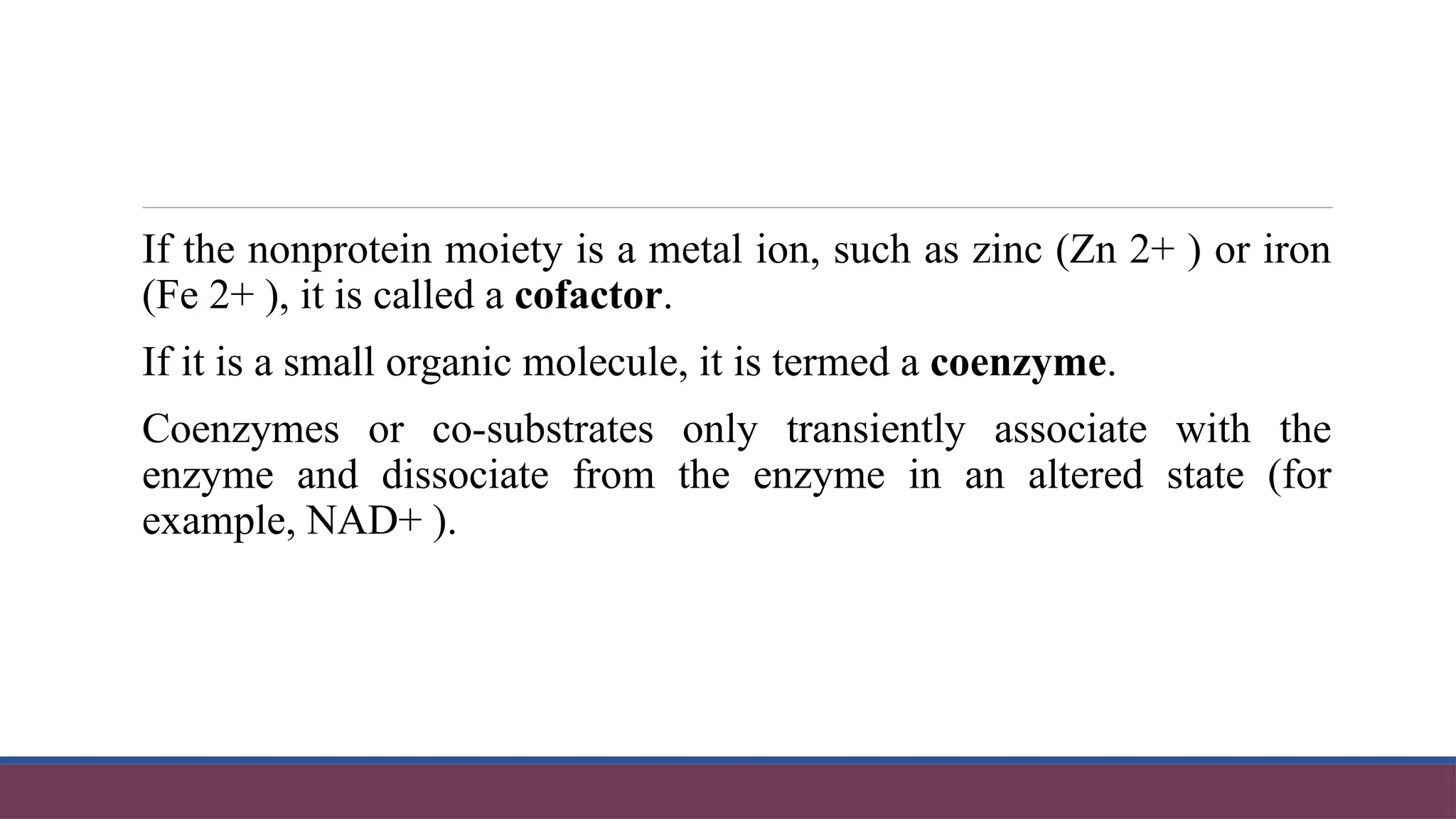 If the nonprotein moiety is a metal ion, such as zinc (Zn 2+ ) or iron
(Fe 2+ ), it is called a cofactor.
If it is a small organic molecule, it is termed a coenzyme.
Coenzymes or co-substrates only transiently associate with the
enzyme and dissociate from the enzyme in an altered state (for
example, NAD+ ).
 