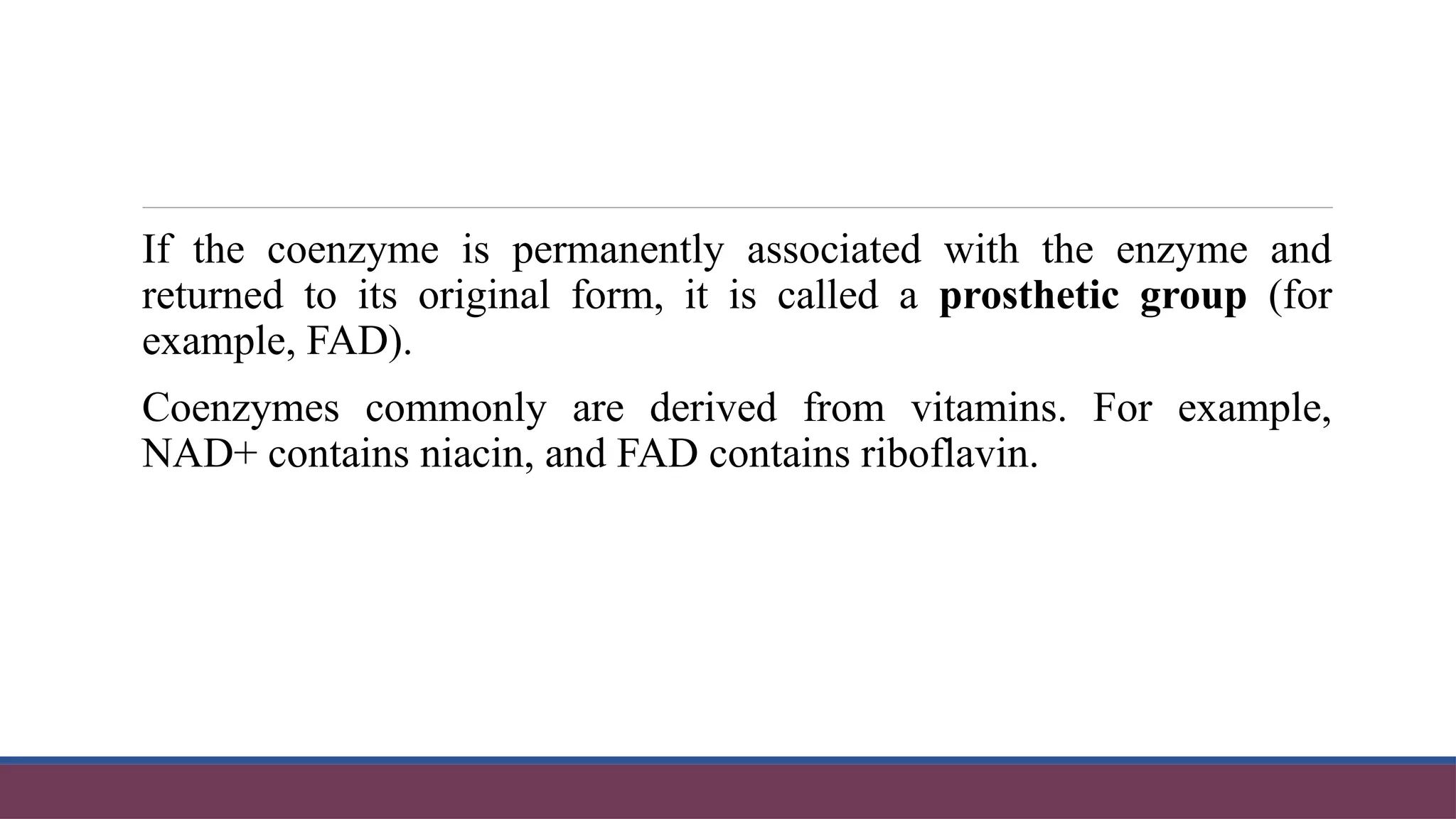 If the coenzyme is permanently associated with the enzyme and
returned to its original form, it is called a prosthetic group (for
example, FAD).
Coenzymes commonly are derived from vitamins. For example,
NAD+ contains niacin, and FAD contains riboflavin.
 