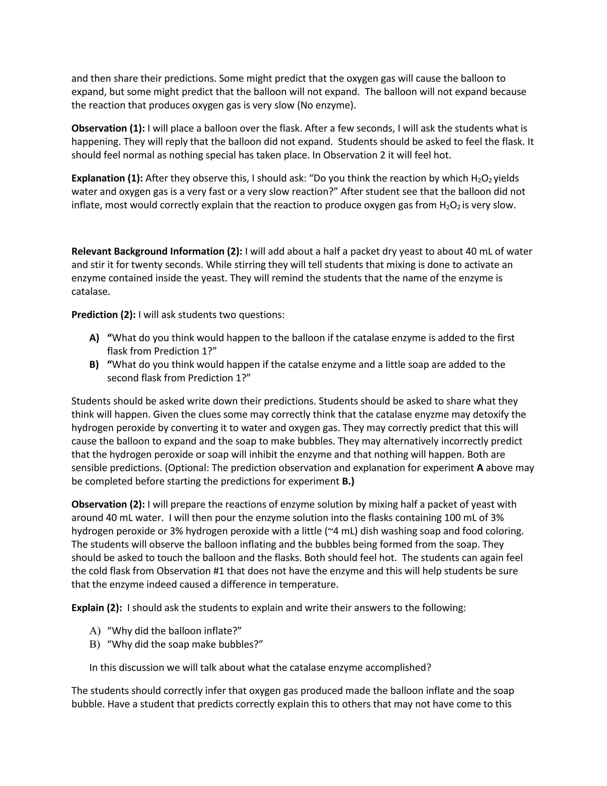 and then share their predictions. Some might predict that the oxygen gas will cause the balloon to
expand, but some might predict that the balloon will not expand. The balloon will not expand because
the reaction that produces oxygen gas is very slow (No enzyme).
Observation (1): I will place a balloon over the flask. After a few seconds, I will ask the students what is
happening. They will reply that the balloon did not expand. Students should be asked to feel the flask. It
should feel normal as nothing special has taken place. In Observation 2 it will feel hot.
Explanation (1): After they observe this, I should ask: “Do you think the reaction by which H2O2 yields
water and oxygen gas is a very fast or a very slow reaction?” After student see that the balloon did not
inflate, most would correctly explain that the reaction to produce oxygen gas from H2O2 is very slow.

Relevant Background Information (2): I will add about a half a packet dry yeast to about 40 mL of water
and stir it for twenty seconds. While stirring they will tell students that mixing is done to activate an
enzyme contained inside the yeast. They will remind the students that the name of the enzyme is
catalase.
Prediction (2): I will ask students two questions:
A) “What do you think would happen to the balloon if the catalase enzyme is added to the first
flask from Prediction 1?”
B) “What do you think would happen if the catalse enzyme and a little soap are added to the
second flask from Prediction 1?”
Students should be asked write down their predictions. Students should be asked to share what they
think will happen. Given the clues some may correctly think that the catalase enyzme may detoxify the
hydrogen peroxide by converting it to water and oxygen gas. They may correctly predict that this will
cause the balloon to expand and the soap to make bubbles. They may alternatively incorrectly predict
that the hydrogen peroxide or soap will inhibit the enzyme and that nothing will happen. Both are
sensible predictions. (Optional: The prediction observation and explanation for experiment A above may
be completed before starting the predictions for experiment B.)
Observation (2): I will prepare the reactions of enzyme solution by mixing half a packet of yeast with
around 40 mL water. I will then pour the enzyme solution into the flasks containing 100 mL of 3%
hydrogen peroxide or 3% hydrogen peroxide with a little (~4 mL) dish washing soap and food coloring.
The students will observe the balloon inflating and the bubbles being formed from the soap. They
should be asked to touch the balloon and the flasks. Both should feel hot. The students can again feel
the cold flask from Observation #1 that does not have the enzyme and this will help students be sure
that the enzyme indeed caused a difference in temperature.
Explain (2): I should ask the students to explain and write their answers to the following:
A) “Why did the balloon inflate?”
B) “Why did the soap make bubbles?”
In this discussion we will talk about what the catalase enzyme accomplished?
The students should correctly infer that oxygen gas produced made the balloon inflate and the soap
bubble. Have a student that predicts correctly explain this to others that may not have come to this

 