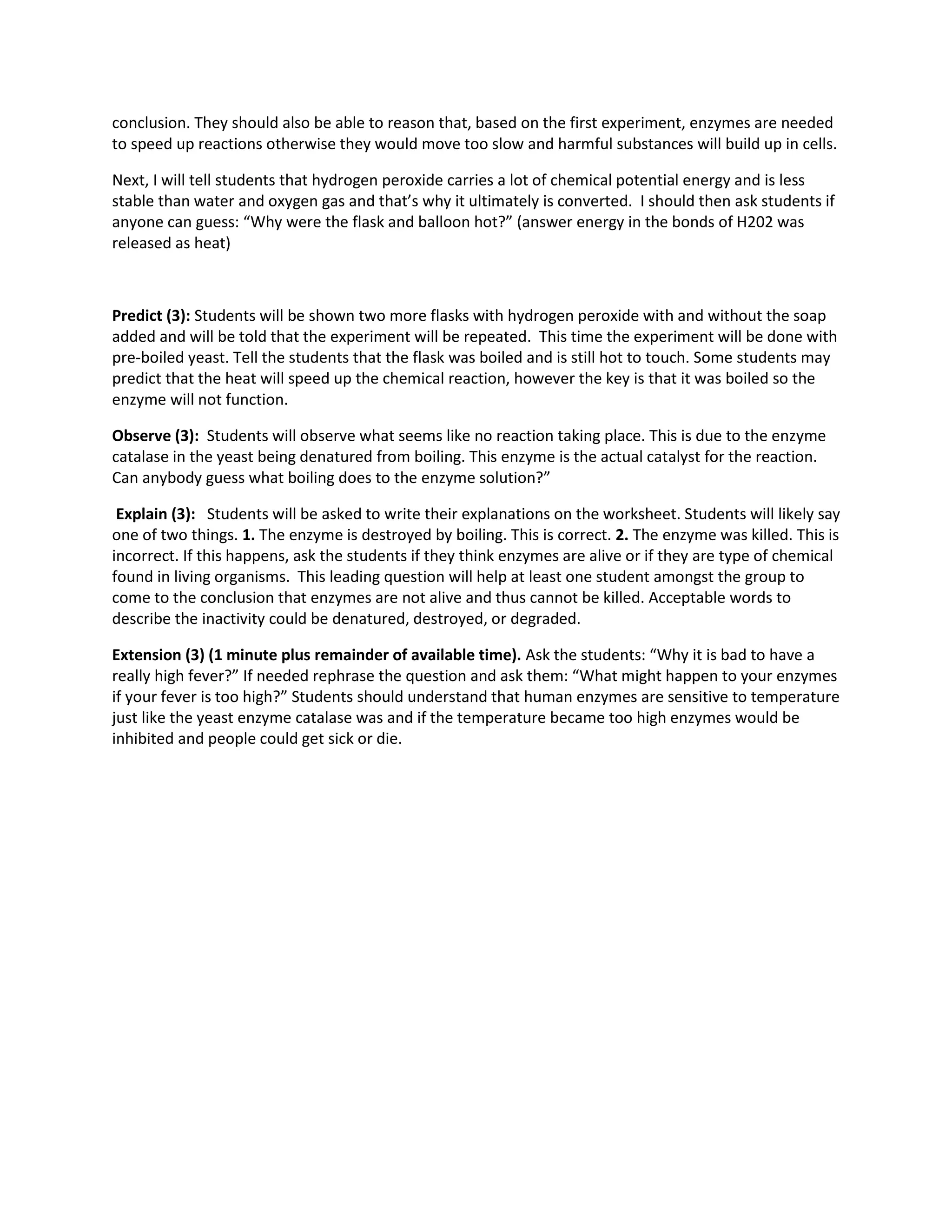 conclusion. They should also be able to reason that, based on the first experiment, enzymes are needed
to speed up reactions otherwise they would move too slow and harmful substances will build up in cells.
Next, I will tell students that hydrogen peroxide carries a lot of chemical potential energy and is less
stable than water and oxygen gas and that’s why it ultimately is converted. I should then ask students if
anyone can guess: “Why were the flask and balloon hot?” (answer energy in the bonds of H202 was
released as heat)

Predict (3): Students will be shown two more flasks with hydrogen peroxide with and without the soap
added and will be told that the experiment will be repeated. This time the experiment will be done with
pre-boiled yeast. Tell the students that the flask was boiled and is still hot to touch. Some students may
predict that the heat will speed up the chemical reaction, however the key is that it was boiled so the
enzyme will not function.
Observe (3): Students will observe what seems like no reaction taking place. This is due to the enzyme
catalase in the yeast being denatured from boiling. This enzyme is the actual catalyst for the reaction.
Can anybody guess what boiling does to the enzyme solution?”
Explain (3): Students will be asked to write their explanations on the worksheet. Students will likely say
one of two things. 1. The enzyme is destroyed by boiling. This is correct. 2. The enzyme was killed. This is
incorrect. If this happens, ask the students if they think enzymes are alive or if they are type of chemical
found in living organisms. This leading question will help at least one student amongst the group to
come to the conclusion that enzymes are not alive and thus cannot be killed. Acceptable words to
describe the inactivity could be denatured, destroyed, or degraded.
Extension (3) (1 minute plus remainder of available time). Ask the students: “Why it is bad to have a
really high fever?” If needed rephrase the question and ask them: “What might happen to your enzymes
if your fever is too high?” Students should understand that human enzymes are sensitive to temperature
just like the yeast enzyme catalase was and if the temperature became too high enzymes would be
inhibited and people could get sick or die.

 