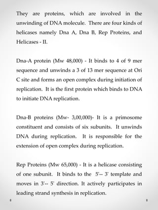 They are proteins, which are involved in the
unwinding of DNA molecule. There are four kinds of
helicases namely Dna A, Dna B, Rep Proteins, and
Helicases - II.
Dna-A protein (Mw 48,000) - It binds to 4 of 9 mer
sequence and unwinds a 3 of 13 mer sequence at Ori
C site and forms an open complex during initiation of
replication. It is the first protein which binds to DNA
to initiate DNA replication.
Dna-B proteins (Mw- 3,00,000)- It is a primosome
constituent and consists of six subunits. It unwinds
DNA during replication. It is responsible for the
extension of open complex during replication.
Rep Proteins (Mw 65,000) - It is a helicase consisting
of one subunit. It binds to the 5'-- 3' template and
moves in 3'-- 5' direction. It actively participates in
leading strand synthesis in replication.
 